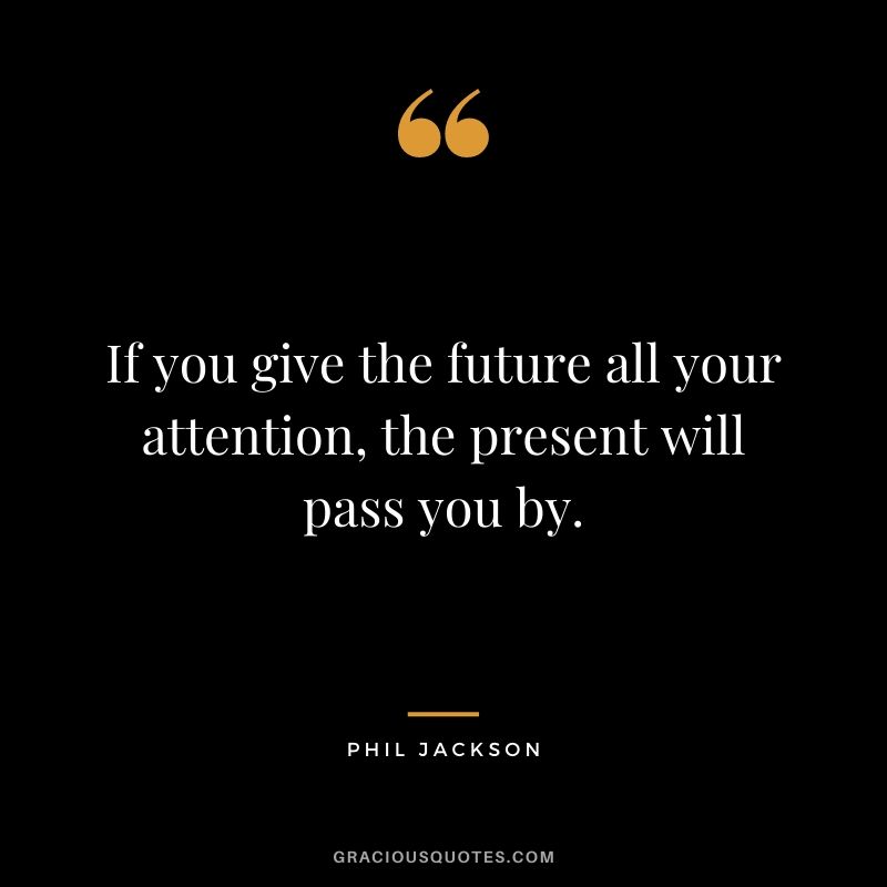 If you give the future all your attention, the present will pass you by.