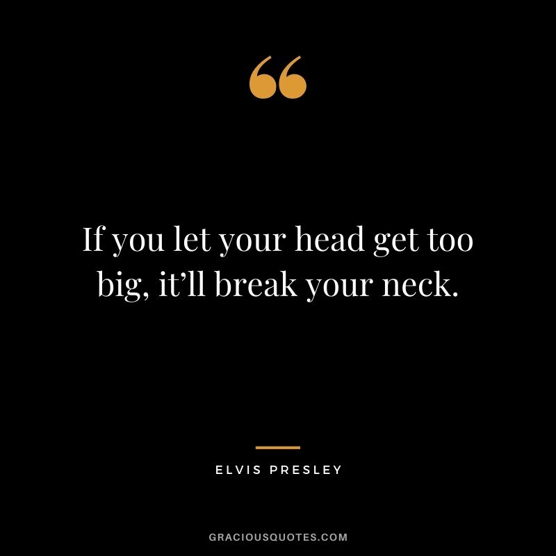 If you let your head get too big, it’ll break your neck.