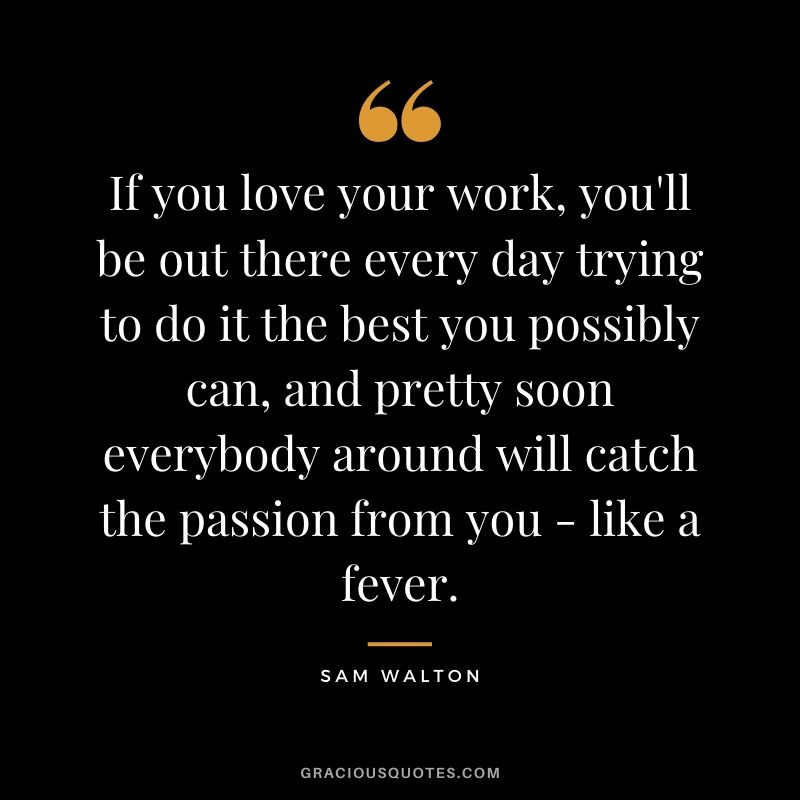 If you love your work, you'll be out there every day trying to do it the best you possibly can, and pretty soon everybody around will catch the passion from you - like a fever.