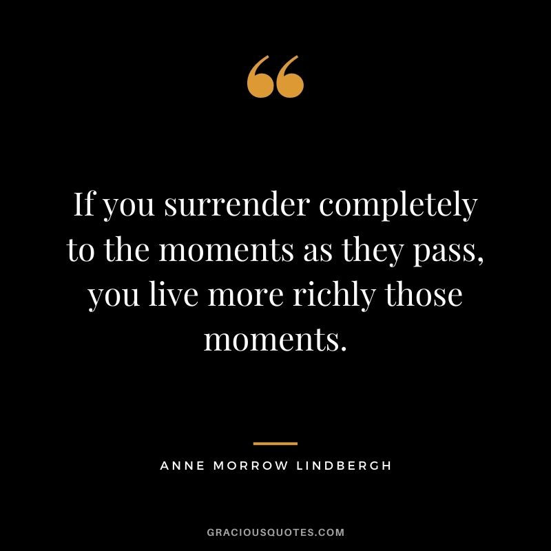 If you surrender completely to the moments as they pass, you live more richly those moments. - Anne Morrow Lindbergh