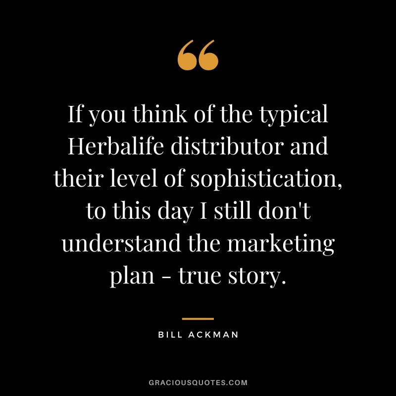 If you think of the typical Herbalife distributor and their level of sophistication, to this day I still don't understand the marketing plan - true story.