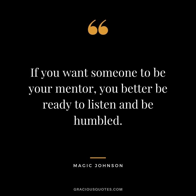 If you want someone to be your mentor, you better be ready to listen and be humbled.