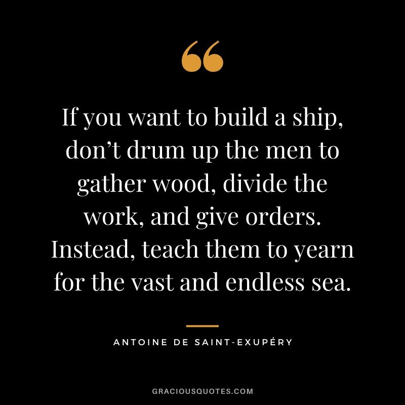 If you want to build a ship, don’t drum up the men to gather wood, divide the work, and give orders. Instead, teach them to yearn for the vast and endless sea. - Antoine de Saint-Exupéry