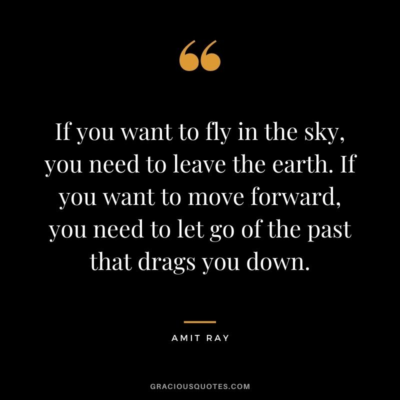 If you want to fly in the sky, you need to leave the earth. If you want to move forward, you need to let go of the past that drags you down.