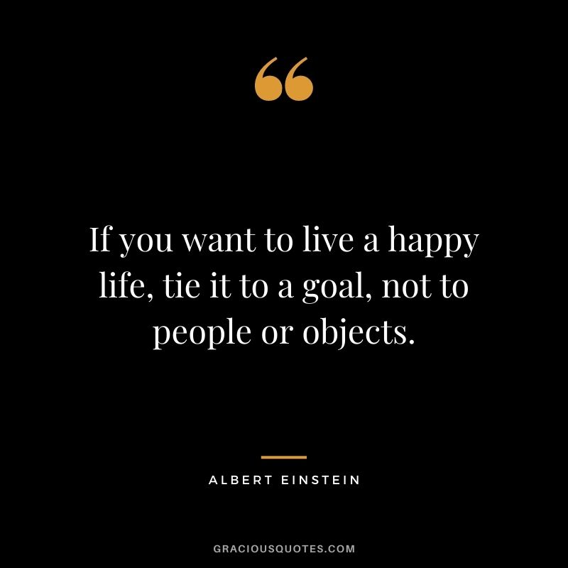 If you want to live a happy life, tie it to a goal, not to people or objects. - Albert Einstein