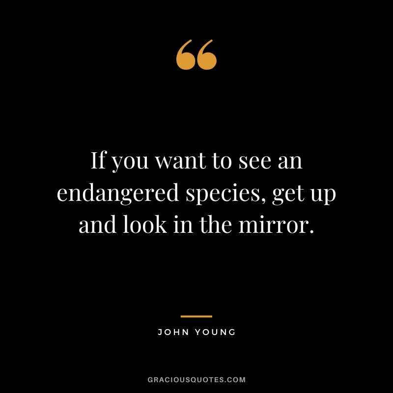 If you want to see an endangered species, get up and look in the mirror.