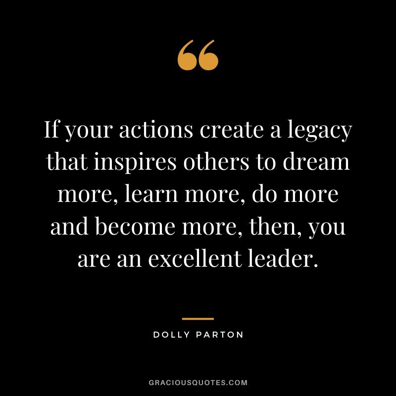 If your actions create a legacy that inspires others to dream more, learn more, do more and become more, then, you are an excellent leader. - Dolly Parton