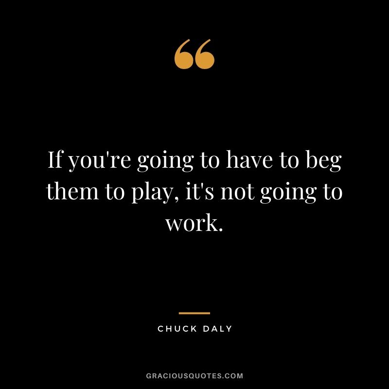 If you're going to have to beg them to play, it's not going to work.