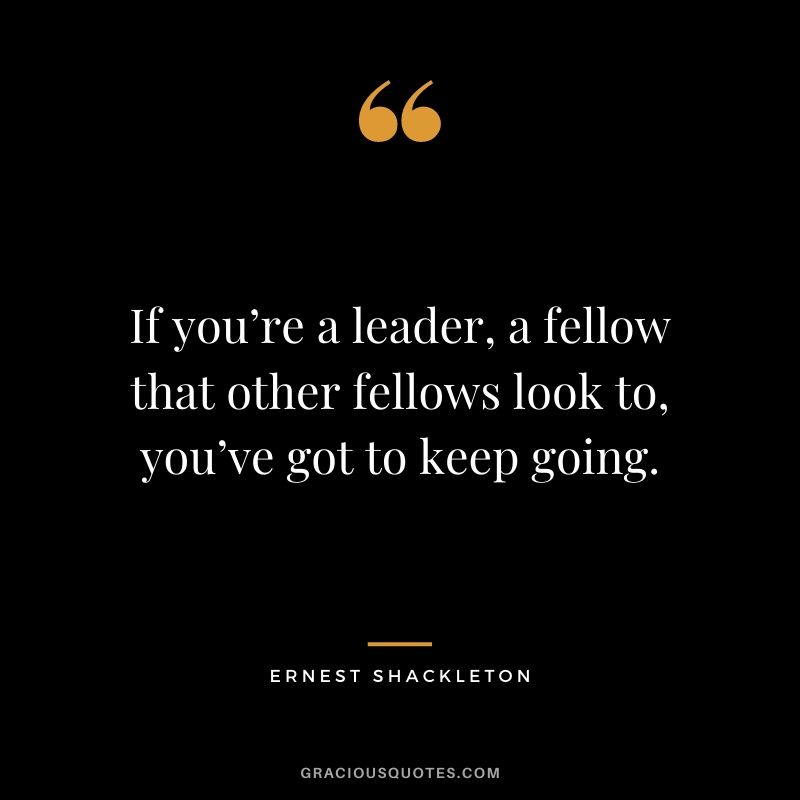 If you’re a leader, a fellow that other fellows look to, you’ve got to keep going.