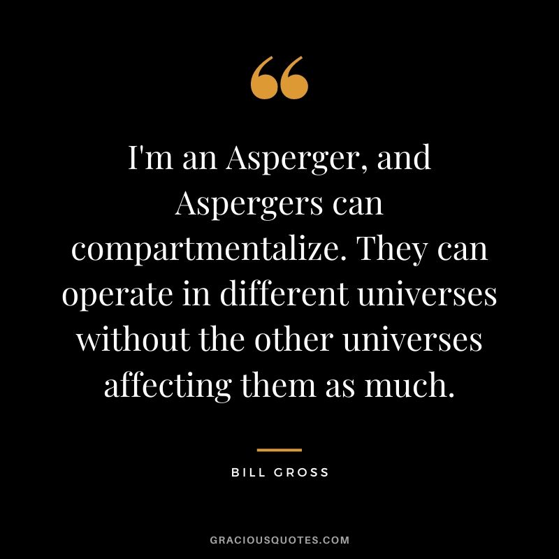 I'm an Asperger, and Aspergers can compartmentalize. They can operate in different universes without the other universes affecting them as much.