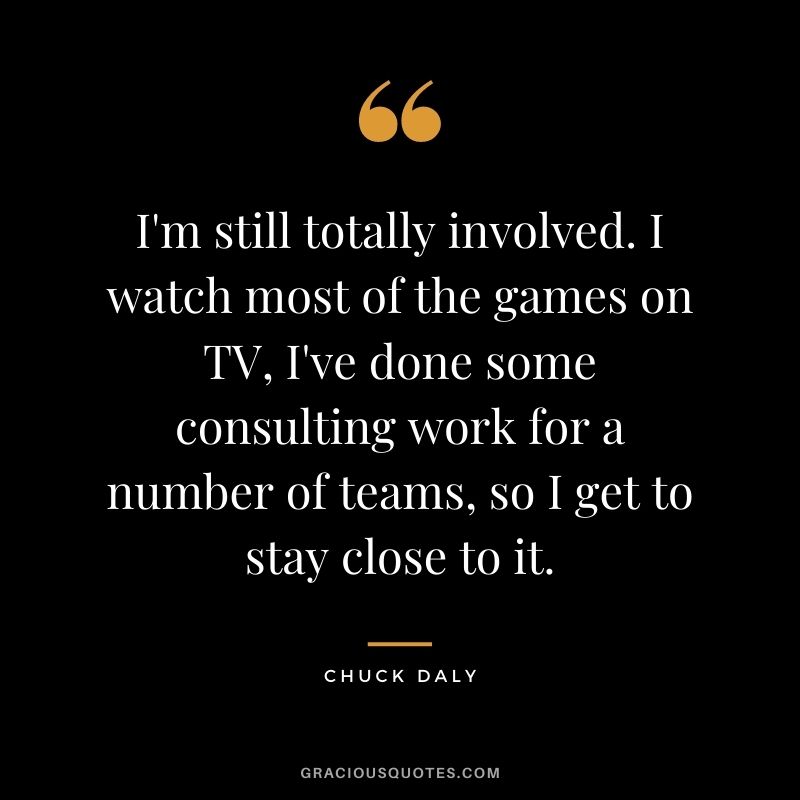 I'm still totally involved. I watch most of the games on TV, I've done some consulting work for a number of teams, so I get to stay close to it.