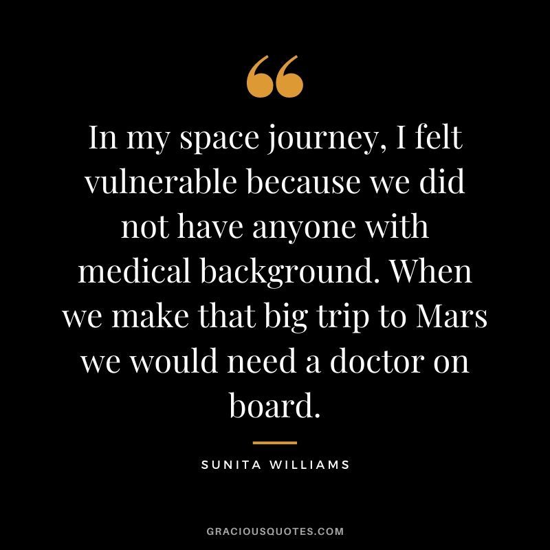 In my space journey, I felt vulnerable because we did not have anyone with medical background. When we make that big trip to Mars we would need a doctor on board.