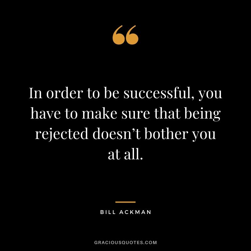 In order to be successful, you have to make sure that being rejected doesn’t bother you at all.