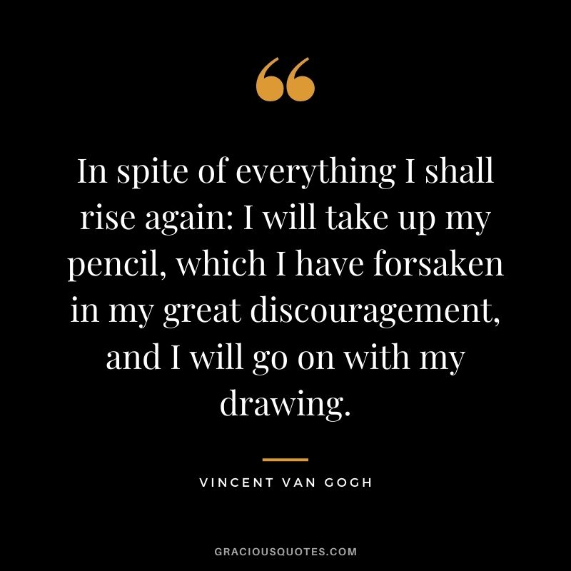 In spite of everything I shall rise again: I will take up my pencil, which I have forsaken in my great discouragement, and I will go on with my drawing. - Vincent Van Gogh
