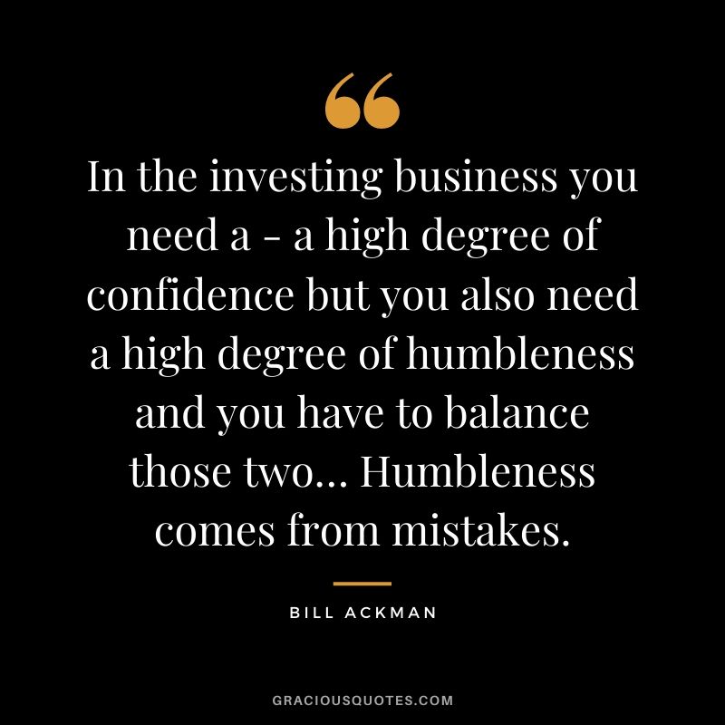 In the investing business you need a - a high degree of confidence but you also need a high degree of humbleness and you have to balance those two… Humbleness comes from mistakes.