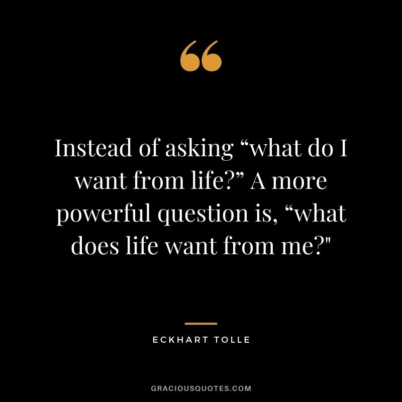 Instead of asking “what do I want from life?” A more powerful question is, “what does life want from me?"