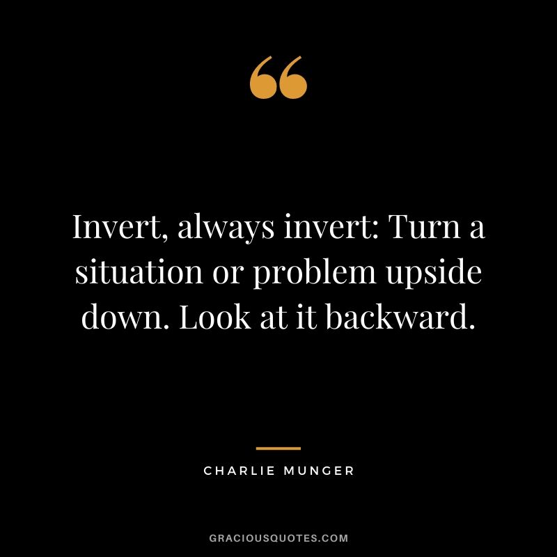 Invert, always invert: Turn a situation or problem upside down. Look at it backward.