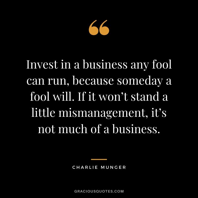 Invest in a business any fool can run, because someday a fool will. If it won’t stand a little mismanagement, it’s not much of a business.