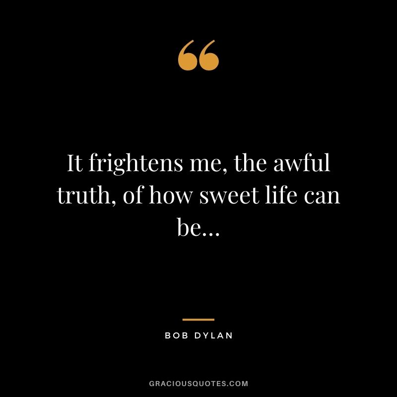 It frightens me, the awful truth, of how sweet life can be…