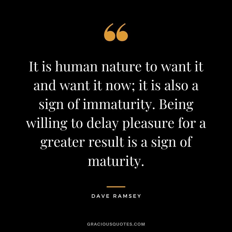 It is human nature to want it and want it now; it is also a sign of immaturity. Being willing to delay pleasure for a greater result is a sign of maturity.