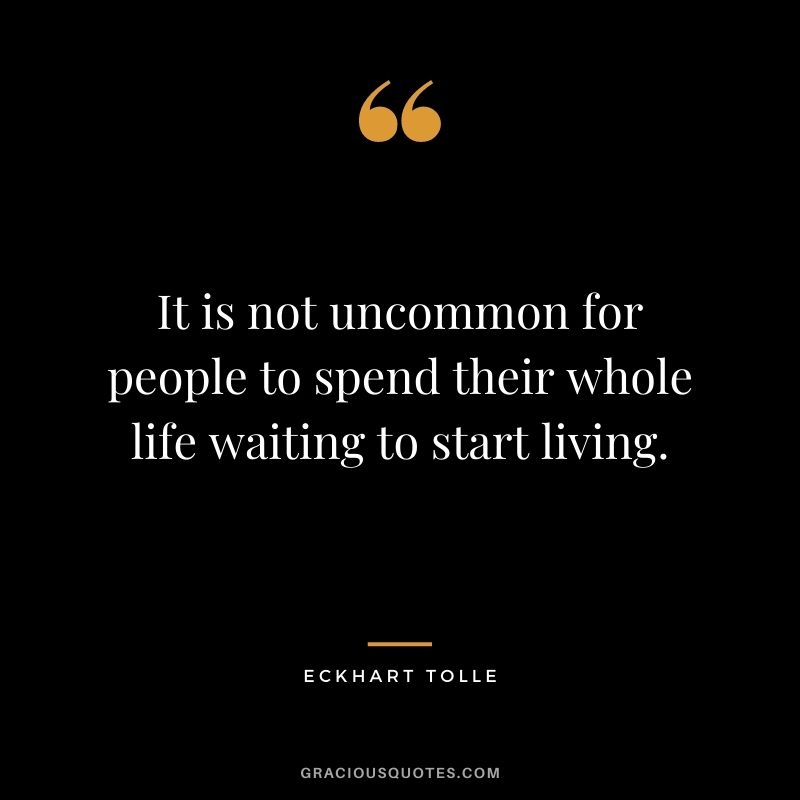 It is not uncommon for people to spend their whole life waiting to start living.