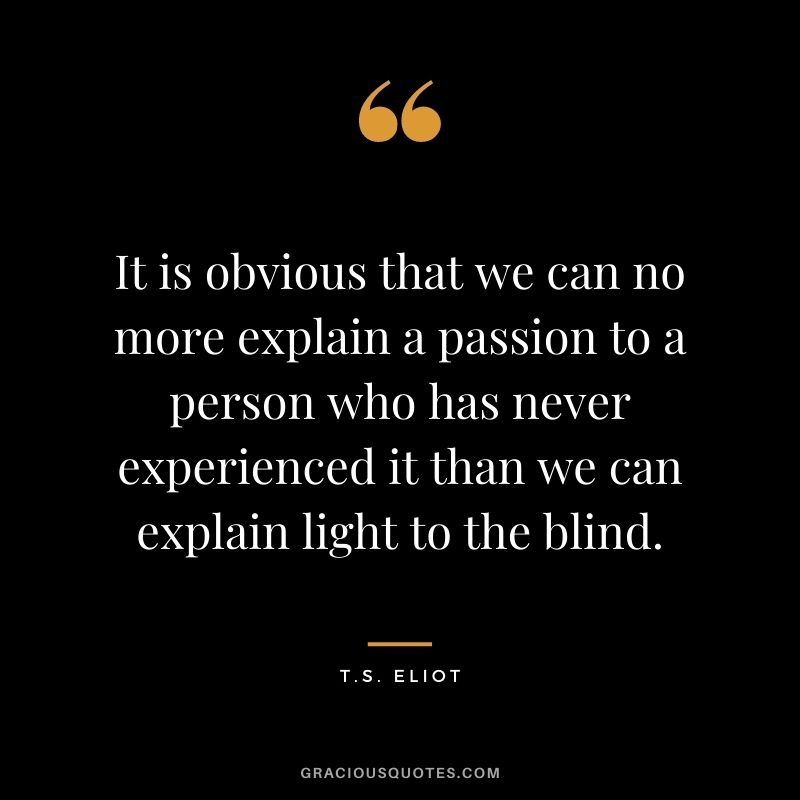 It is obvious that we can no more explain a passion to a person who has never experienced it than we can explain light to the blind. - T.S. Eliot
