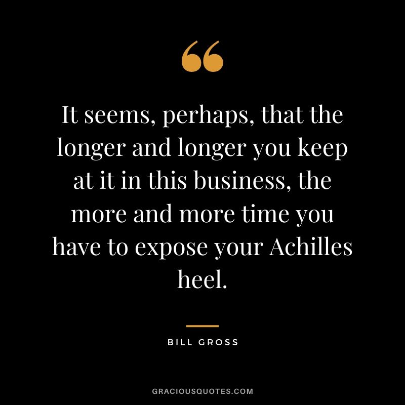 It seems, perhaps, that the longer and longer you keep at it in this business, the more and more time you have to expose your Achilles heel.