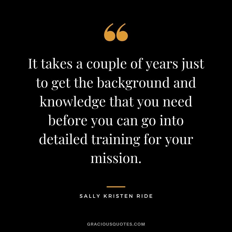 It takes a couple of years just to get the background and knowledge that you need before you can go into detailed training for your mission.