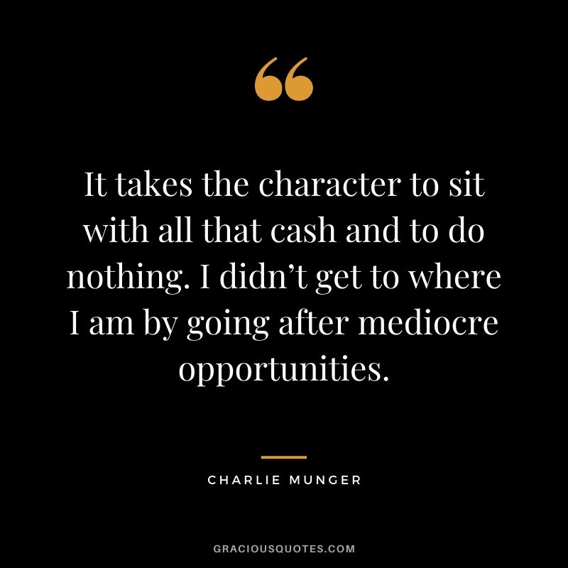 It takes the character to sit with all that cash and to do nothing. I didn’t get to where I am by going after mediocre opportunities.