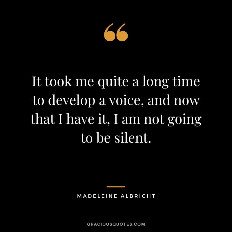 It took me quite a long time to develop a voice, and now that I have it, I am not going to be silent. - Madeleine Albright