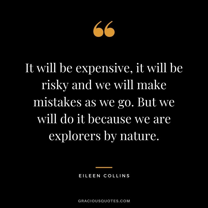 It will be expensive, it will be risky and we will make mistakes as we go. But we will do it because we are explorers by nature.