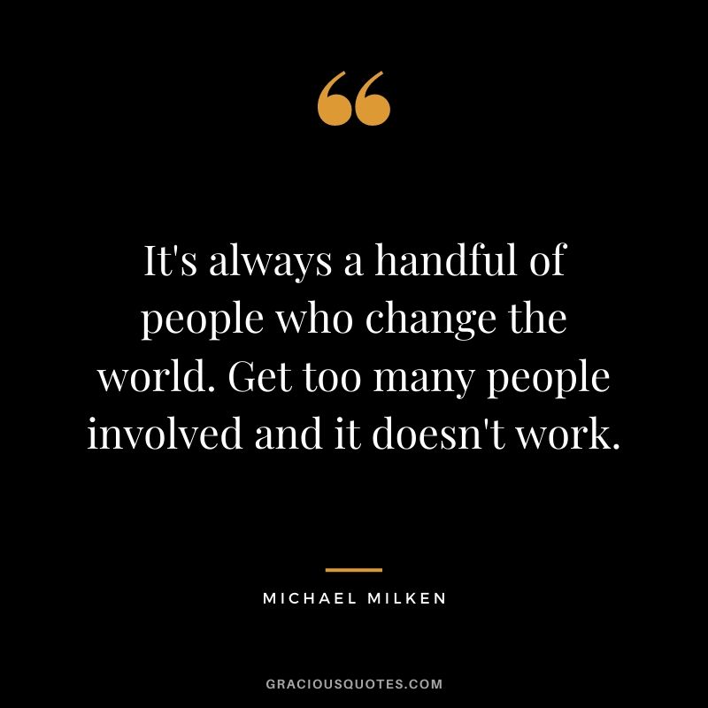 It's always a handful of people who change the world. Get too many people involved and it doesn't work.