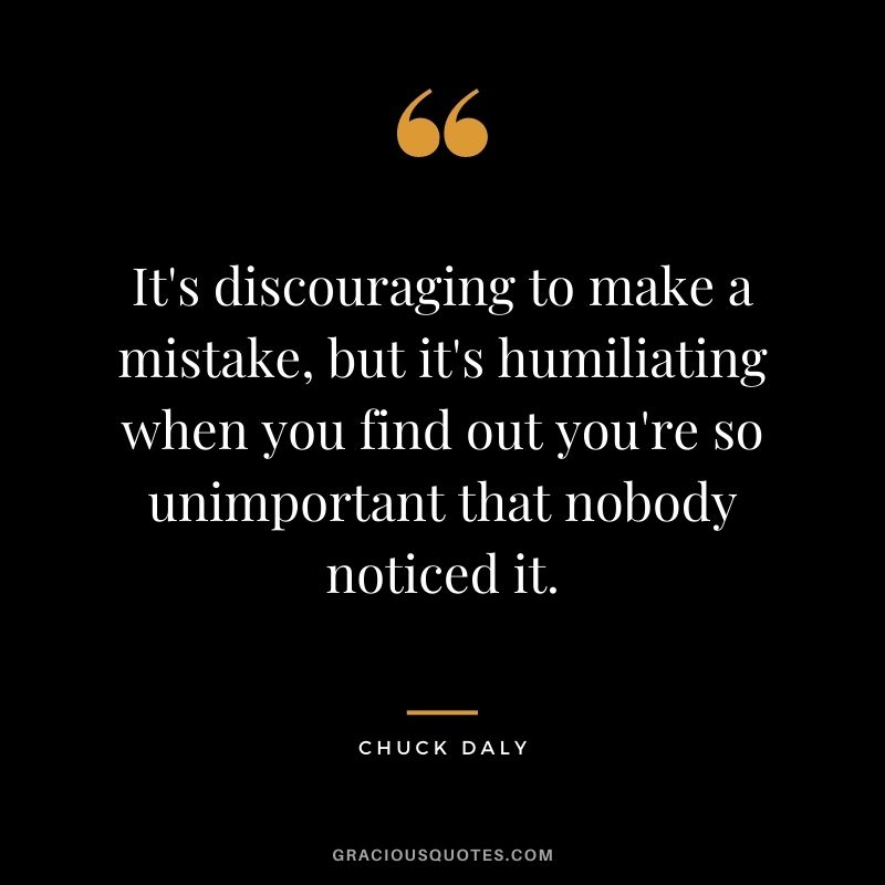 It's discouraging to make a mistake, but it's humiliating when you find out you're so unimportant that nobody noticed it.