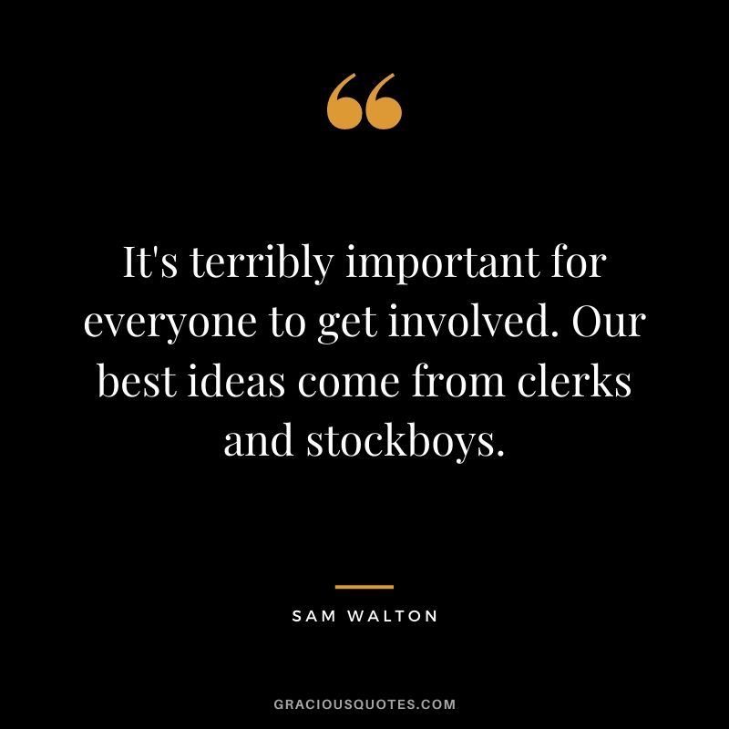 It's terribly important for everyone to get involved. Our best ideas come from clerks and stockboys.