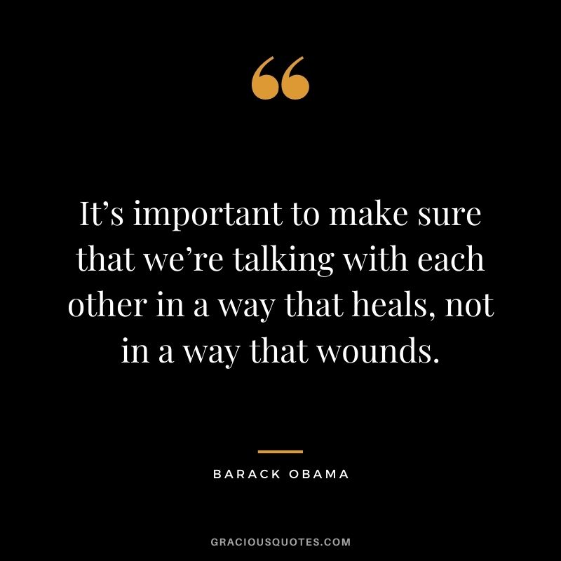 It’s important to make sure that we’re talking with each other in a way that heals, not in a way that wounds. - Barack Obama