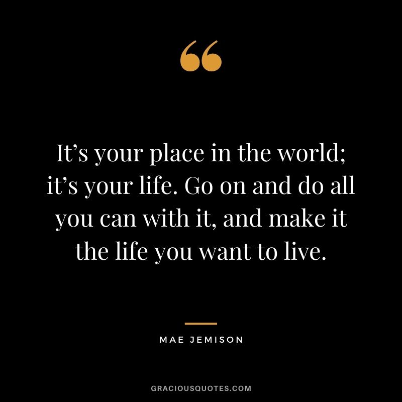 It’s your place in the world; it’s your life. Go on and do all you can with it, and make it the life you want to live. - Mae Jemison