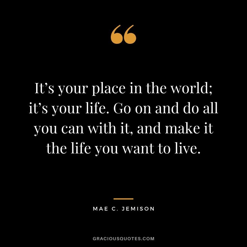 It’s your place in the world; it’s your life. Go on and do all you can with it, and make it the life you want to live.