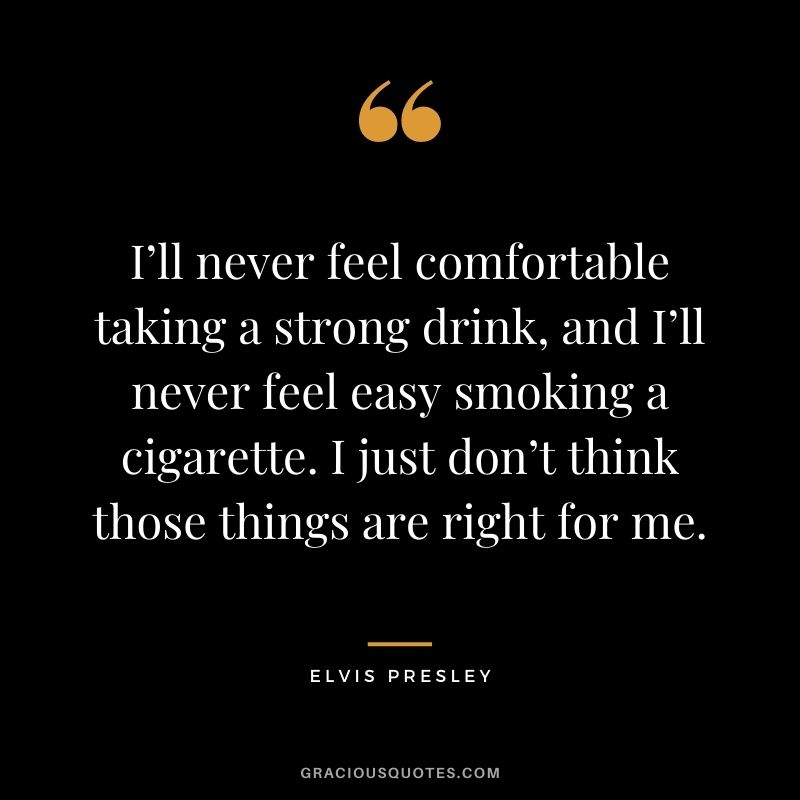 I’ll never feel comfortable taking a strong drink, and I’ll never feel easy smoking a cigarette. I just don’t think those things are right for me.