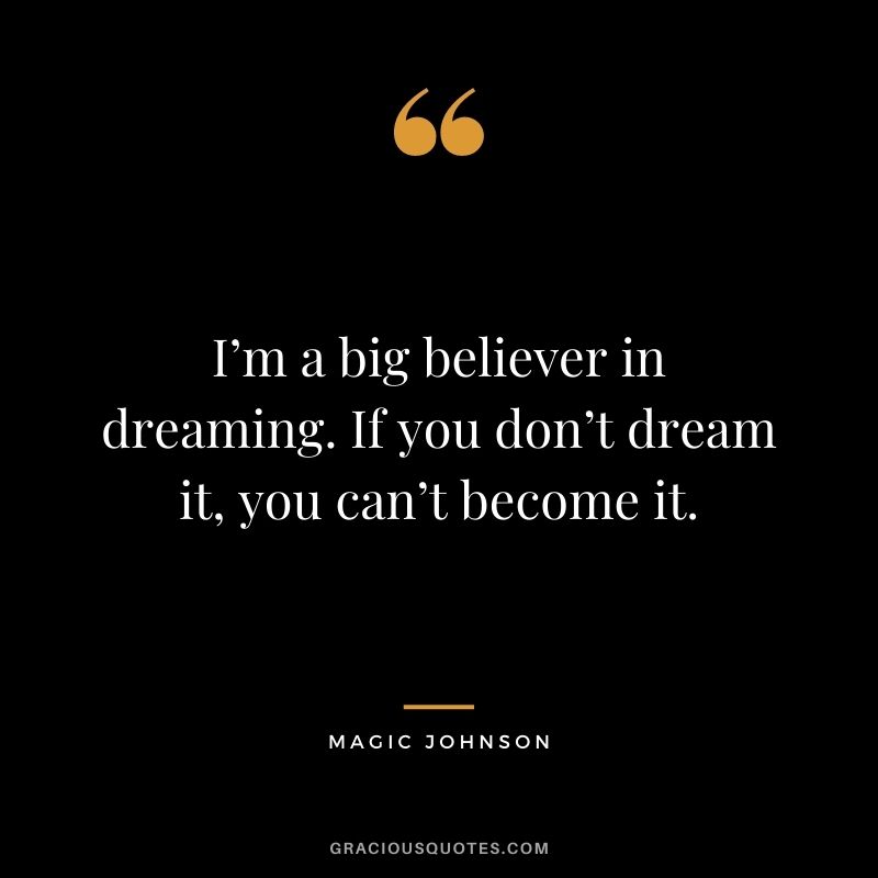 I’m a big believer in dreaming. If you don’t dream it, you can’t become it.