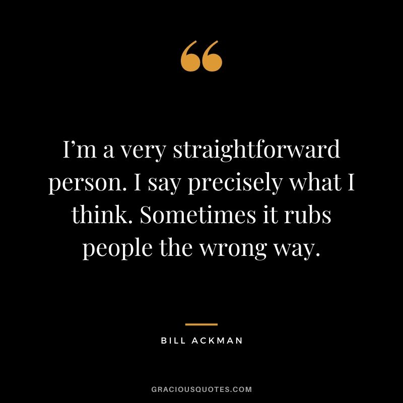 I’m a very straightforward person. I say precisely what I think. Sometimes it rubs people the wrong way.