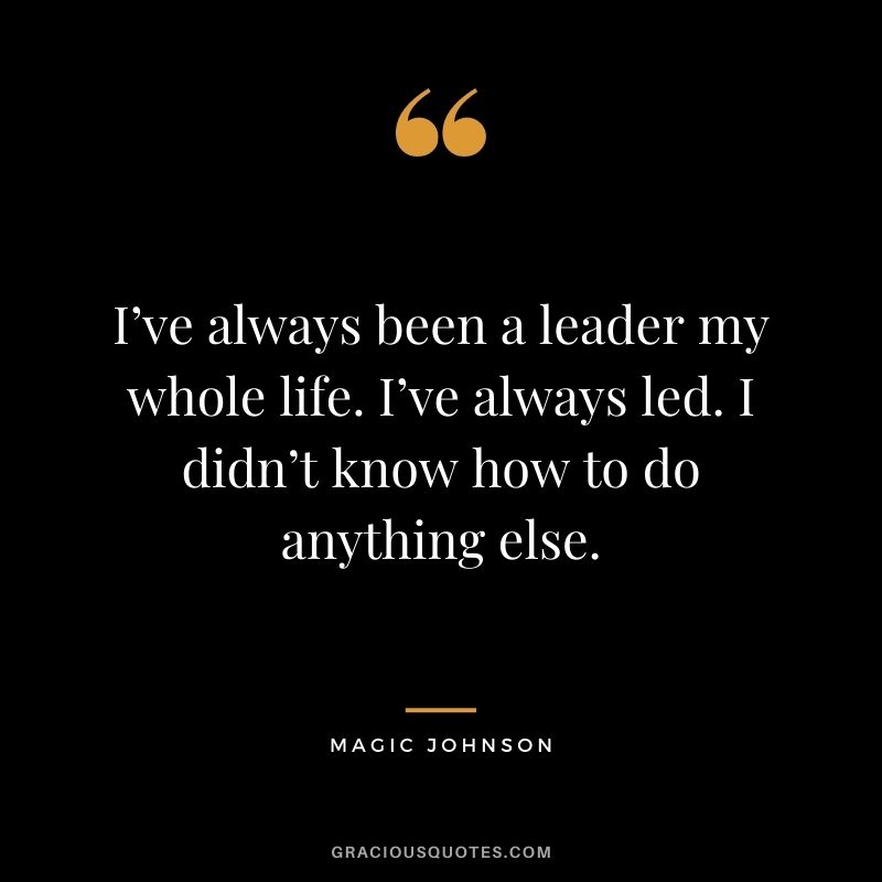 I’ve always been a leader my whole life. I’ve always led. I didn’t know how to do anything else.