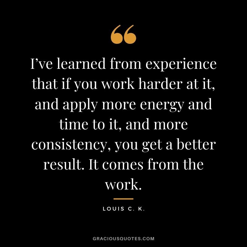 I’ve learned from experience that if you work harder at it, and apply more energy and time to it, and more consistency, you get a better result. It comes from the work. - Louis C. K.