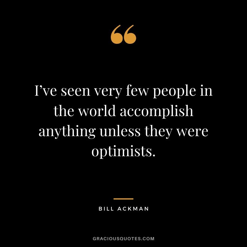 I’ve seen very few people in the world accomplish anything unless they were optimists.