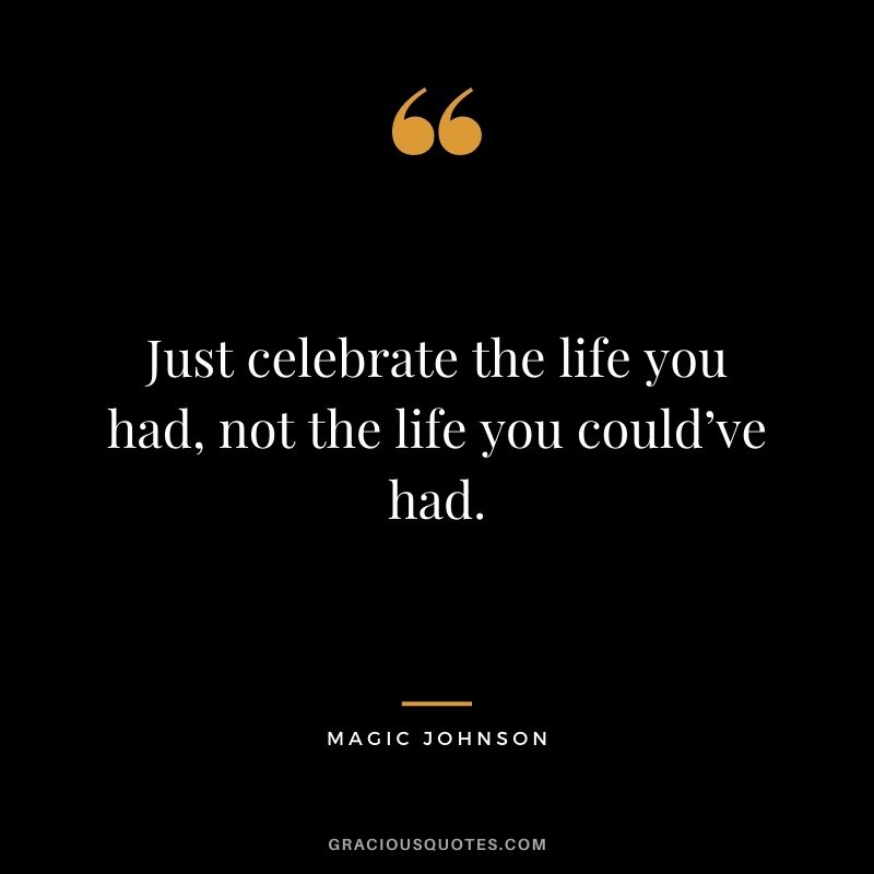 Just celebrate the life you had, not the life you could’ve had.