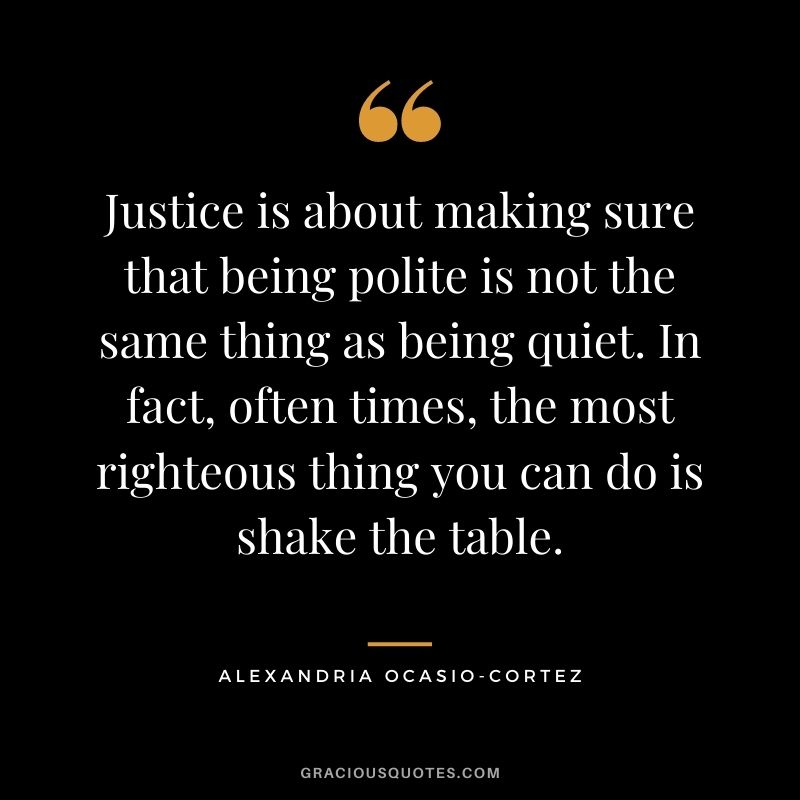 Justice is about making sure that being polite is not the same thing as being quiet. In fact, often times, the most righteous thing you can do is shake the table. - Alexandria Ocasio-Cortez