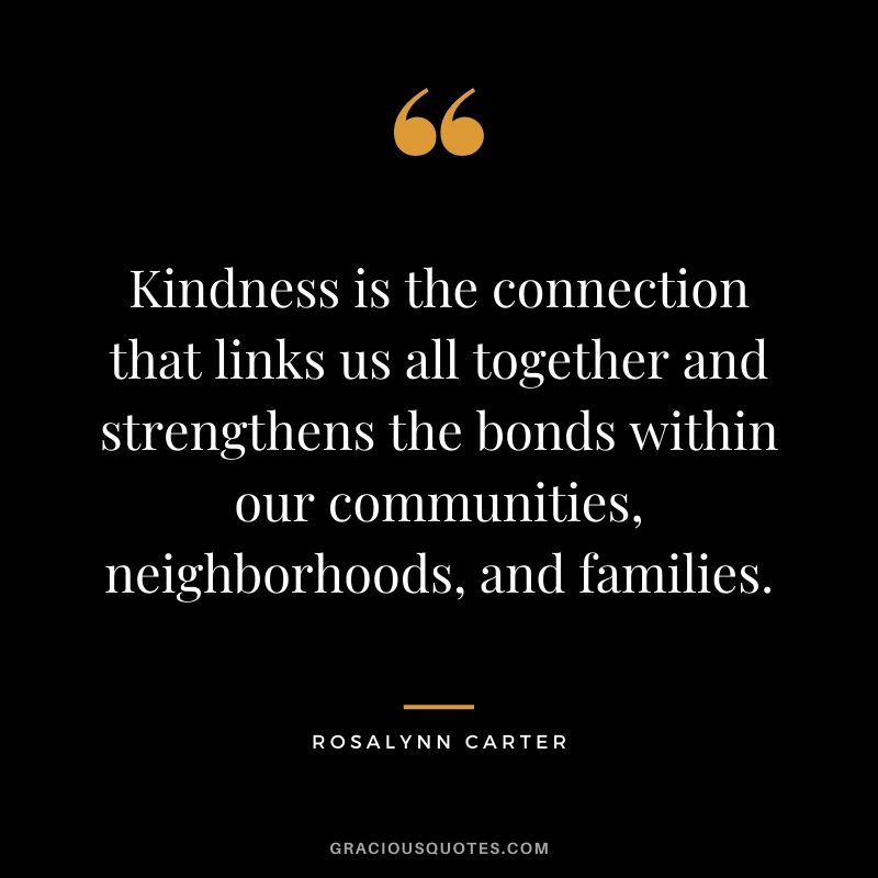 Kindness is the connection that links us all together and strengthens the bonds within our communities, neighborhoods, and families.