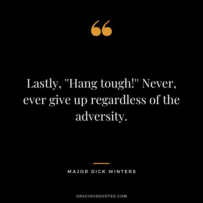 Lastly, ''Hang tough!'' Never, ever give up regardless of the adversity.