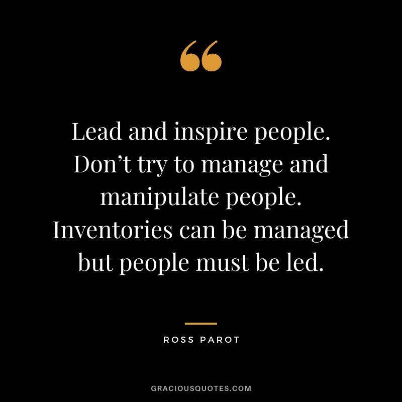 Lead and inspire people. Don’t try to manage and manipulate people. Inventories can be managed but people must be led. - Ross Parot