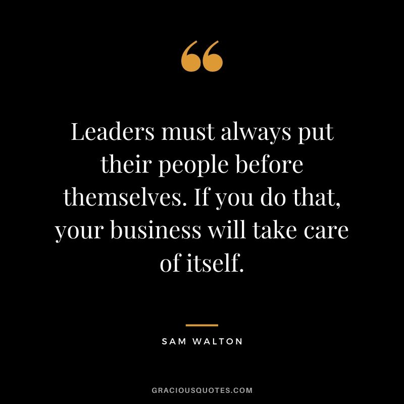 Leaders must always put their people before themselves. If you do that, your business will take care of itself.