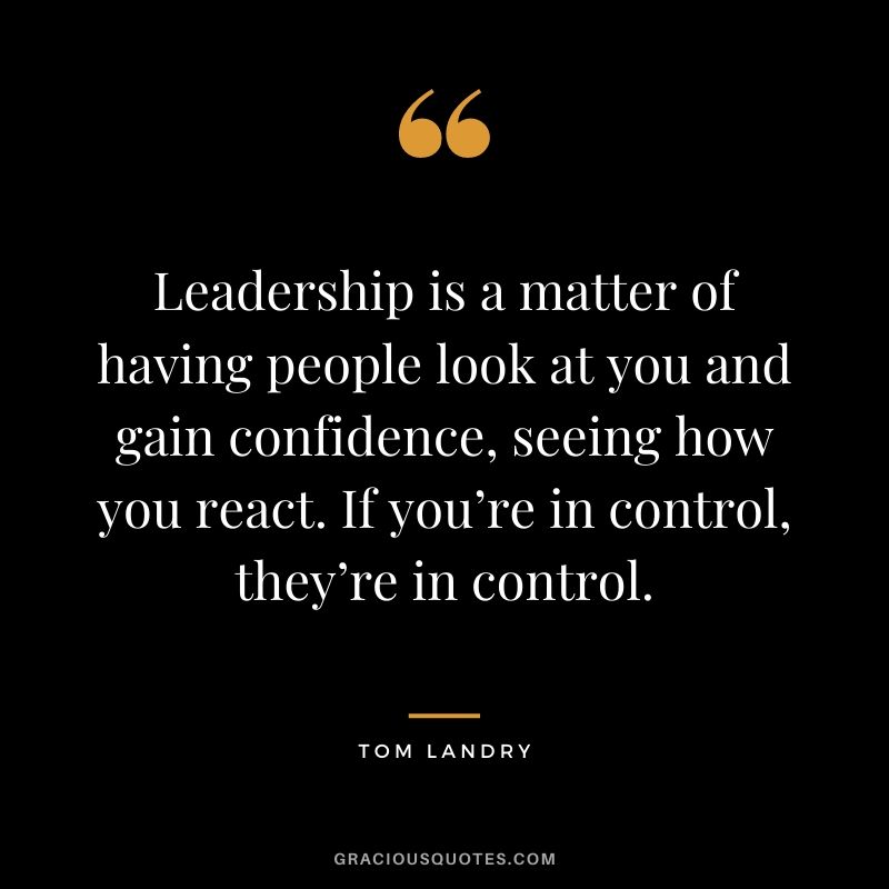 Leadership is a matter of having people look at you and gain confidence, seeing how you react. If you’re in control, they’re in control. - Tom Landry